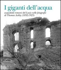 I giganti dell‘acqua. Acquedotti romani del Lazio nelle fotografie di Thomas Ashby (1892-1925). Ediz. illustrata Nuovo Arrivo