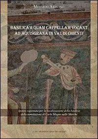 Basilicam quam capellam vocant ad Aquisgrana in val di Chienti. Ipotesi ragionata per la localizzazione della basilica della tumulazione di Carlo Magno nelle Marche Vendita Finale